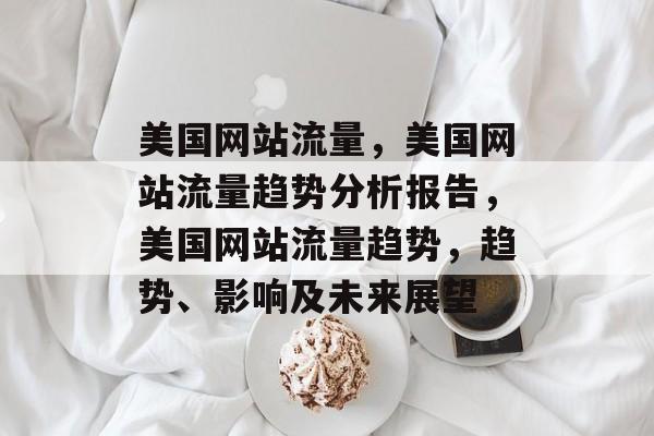 美国网站流量,美国网站流量趋势分析报告,美国网站流量趋势,趋势、影响及未来展望 美国网站流量,美国网站流量趋势分析报告,美国网站流量趋势,趋势、影响及未来展望