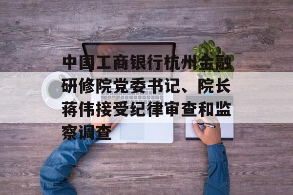中国工商银行杭州金融研修院党委书记、院长蒋伟接受纪律审查和监察调查 中国工商银行杭州金融研修院党委书记、院长蒋伟接受纪律审查和监察调查