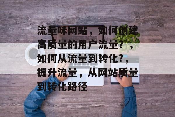 流量咪网站,如何创建高质量的用户流量?,如何从流量到转化?,提升流量,从网站质量到转化路径 流量咪网站,如何创建高质量的用户流量?,如何从流量到转化?,提升流量,从网站质量到转化路径