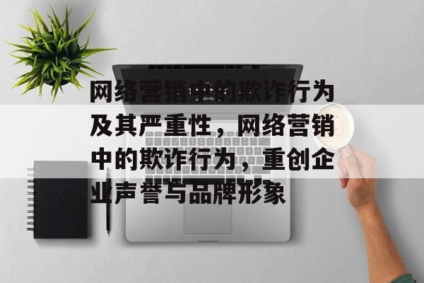 网络营销中的欺诈行为及其严重性,网络营销中的欺诈行为,重创企业声誉与品牌形象 网络营销中的欺诈行为及其严重性,网络营销中的欺诈行为,重创企业声誉与品牌形象