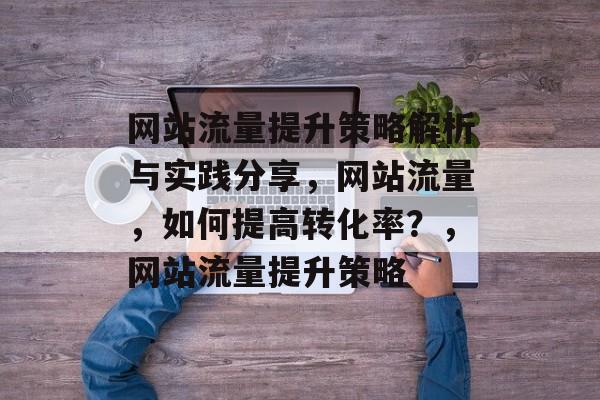 网站流量提升策略解析与实践分享,网站流量,如何提高转化率?,网站流量提升策略 网站流量提升策略解析与实践分享,网站流量,如何提高转化率?,网站流量提升策略