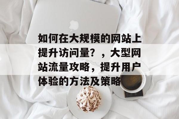 如何在大规模的网站上提升访问量?,大型网站流量攻略,提升用户体验的方法及策略 如何在大规模的网站上提升访问量?,大型网站流量攻略,提升用户体验的方法及策略