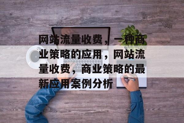 网站流量收费,一种商业策略的应用,网站流量收费,商业策略的最新应用案例分析 网站流量收费,一种商业策略的应用,网站流量收费,商业策略的最新应用案例分析