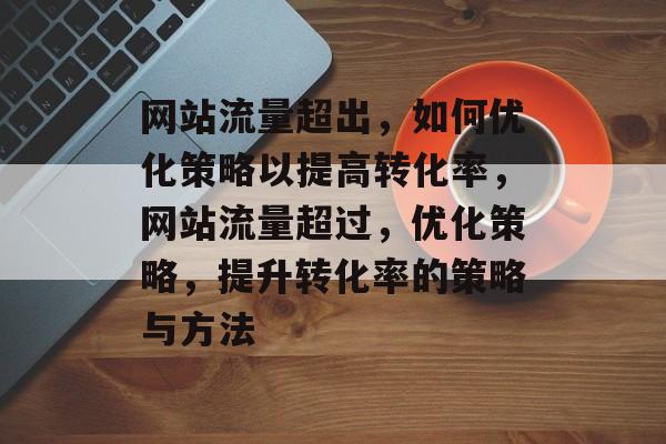 网站流量超出,如何优化策略以提高转化率,网站流量超过,优化策略,提升转化率的策略与方法 网站流量超出,如何优化策略以提高转化率,网站流量超过,优化策略,提升转化率的策略与方法