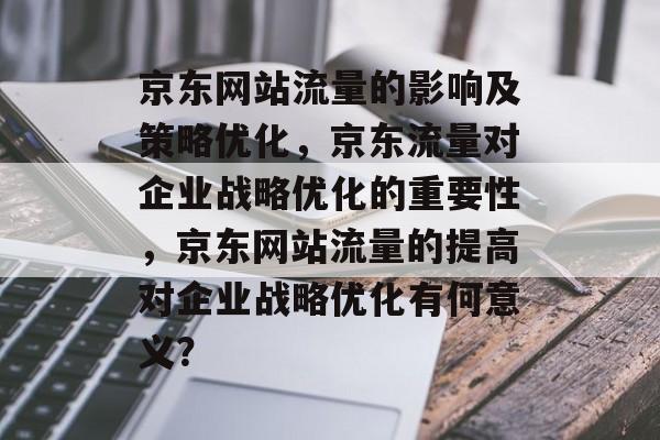 京东网站流量的影响及策略优化,京东流量对企业战略优化的重要性,京东网站流量的提高对企业战略优化有何意义? 京东网站流量的影响及策略优化,京东流量对企业战略优化的重要性,京东网站流量的提高对企业战略优化有何意义?