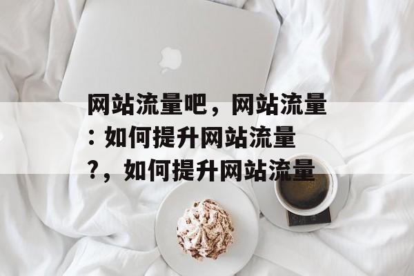 网站流量吧,网站流量: 如何提升网站流量?,如何提升网站流量 网站流量吧,网站流量: 如何提升网站流量?,如何提升网站流量