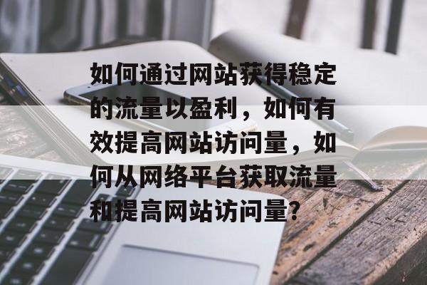 如何通过网站获得稳定的流量以盈利，如何有效提高网站访问量，如何从网络平台获取流量和提高网站访问量？