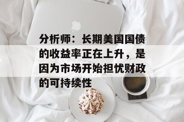分析师:长期美国国债的收益率正在上升,是因为市场开始担忧财政的可持续性 分析师:长期美国国债的收益率正在上升,是因为市场开始担忧财政的可持续性
