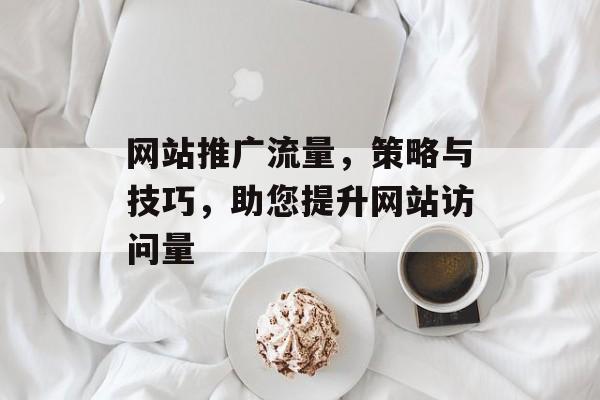 网站推广流量,策略与技巧,助您提升网站访问量 网站推广流量,策略与技巧,助您提升网站访问量