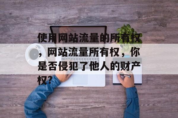 使用网站流量的所有权,网站流量所有权,你是否侵犯了他人的财产权? 使用网站流量的所有权,网站流量所有权,你是否侵犯了他人的财产权?