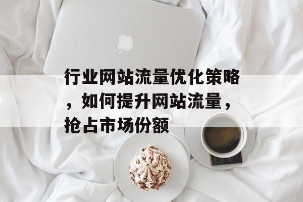 行业网站流量优化策略,如何提升网站流量,抢占市场份额 行业网站流量优化策略,如何提升网站流量,抢占市场份额