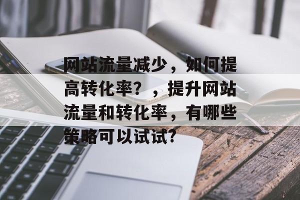 网站流量减少,如何提高转化率?,提升网站流量和转化率,有哪些策略可以试试? 网站流量减少,如何提高转化率?,提升网站流量和转化率,有哪些策略可以试试?