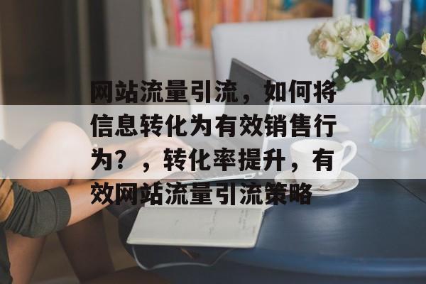 网站流量引流,如何将信息转化为有效销售行为?,转化率提升,有效网站流量引流策略 网站流量引流,如何将信息转化为有效销售行为?,转化率提升,有效网站流量引流策略