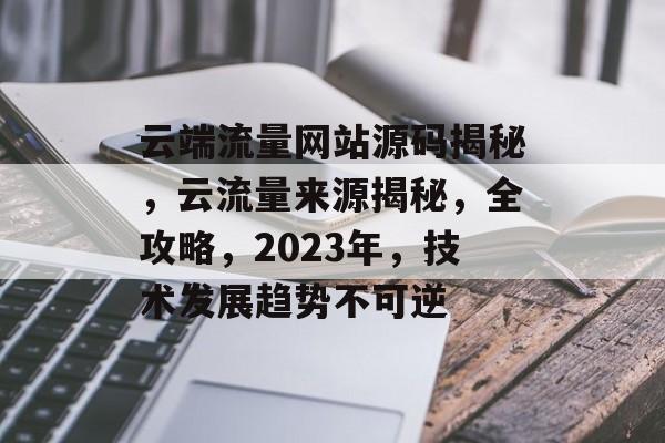 云端流量网站源码揭秘,云流量来源揭秘,全攻略,2023年,技术发展趋势不可逆 云端流量网站源码揭秘,云流量来源揭秘,全攻略,2023年,技术发展趋势不可逆
