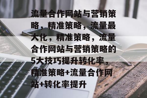 流量合作网站与营销策略,精准策略,流量最大化,精准策略,流量合作网站与营销策略的5大技巧提升转化率,精准策略+流量合作网站+转化率提升 流量合作网站与营销策略,精准策略,流量最大化,精准策略,流量合作网站与营销策略的5大技巧提升转化率,精准策略+流量合作网站+转化率提升