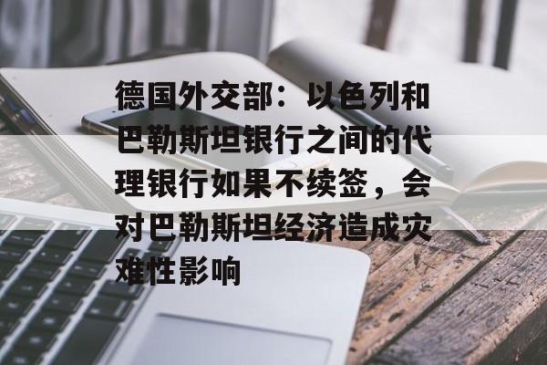 德国外交部：以色列和巴勒斯坦银行之间的代理银行如果不续签，会对巴勒斯坦经济造成灾难性影响