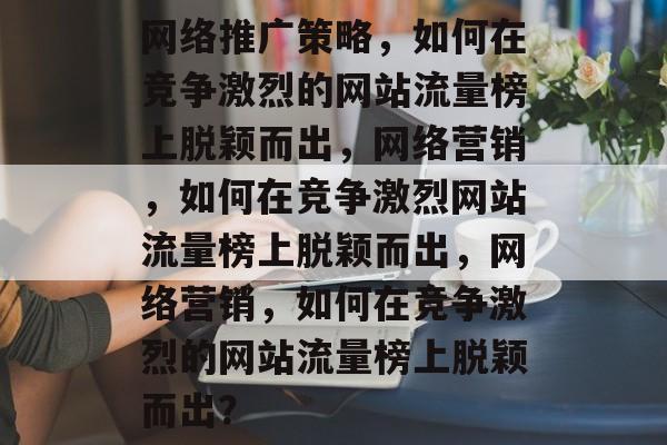网络推广策略,如何在竞争激烈的网站流量榜上脱颖而出,网络营销,如何在竞争激烈网站流量榜上脱颖而出,网络营销,如何在竞争激烈的网站流量榜上脱颖而出? 网络推广策略,如何在竞争激烈的网站流量榜上脱颖而出,网络营销,如何在竞争激烈网站流量榜上脱颖而出,网络营销,如何在竞争激烈的网站流量榜上脱颖而出?