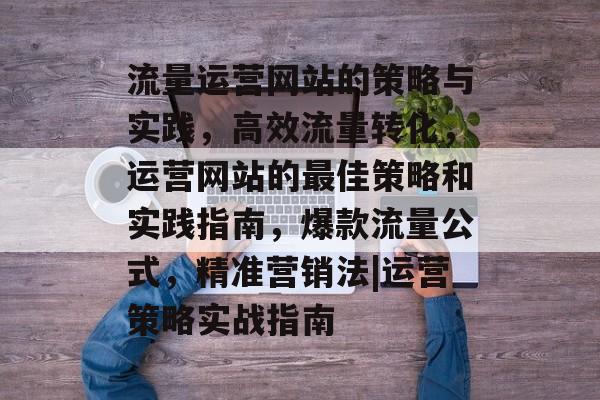流量运营网站的策略与实践,高效流量转化,运营网站的最佳策略和实践指南,爆款流量公式,精准营销法|运营策略实战指南 流量运营网站的策略与实践,高效流量转化,运营网站的最佳策略和实践指南,爆款流量公式,精准营销法|运营策略实战指南
