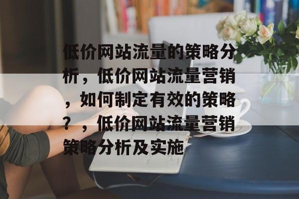 低价网站流量的策略分析,低价网站流量营销,如何制定有效的策略?,低价网站流量营销策略分析及实施 低价网站流量的策略分析,低价网站流量营销,如何制定有效的策略?,低价网站流量营销策略分析及实施