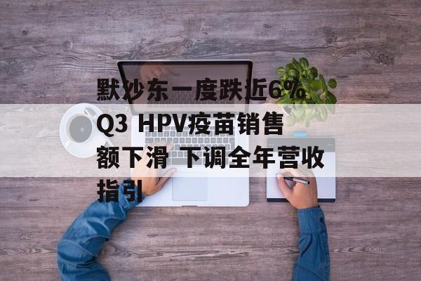 默沙东一度跌近6% Q3 HPV疫苗销售额下滑 下调全年营收指引 默沙东一度跌近6% Q3 HPV疫苗销售额下滑 下调全年营收指引