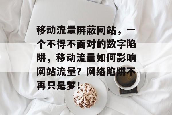 移动流量屏蔽网站，一个不得不面对的数字陷阱，移动流量如何影响网站流量？网络陷阱不再只是梦！