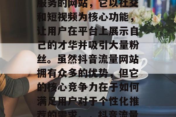 抖音流量网站是一款为用户提供社交媒体推广服务的网站,它以社交和短视频为核心功能,让用户在平台上展示自己的才华并吸引大量粉丝。虽然抖音流量网站拥有众多的优势,但它的核心竞争力在于如何满足用户对于个性化推荐的需求。,抖音流量网站,个性化推荐的核心 抖音流量网站是一款为用户提供社交媒体推广服务的网站,它以社交和短视频为核心功能,让用户在平台上展示自己的才华并吸引大量粉丝。虽然抖音流量网站拥有众多的优势,但它的核心竞争力在于如何满足用户对于个性化推荐的需求。,抖音流量网站,个性化推荐的核心