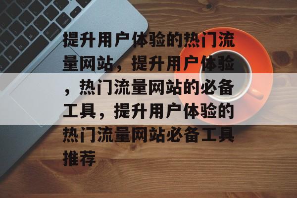 提升用户体验的热门流量网站,提升用户体验,热门流量网站的必备工具,提升用户体验的热门流量网站必备工具推荐 提升用户体验的热门流量网站,提升用户体验,热门流量网站的必备工具,提升用户体验的热门流量网站必备工具推荐