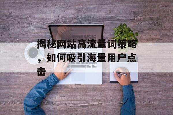 揭秘网站高流量词策略,如何吸引海量用户点击 揭秘网站高流量词策略,如何吸引海量用户点击