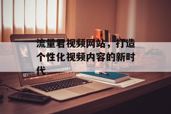 流量君视频网站,打造个性化视频内容的新时代 流量君视频网站,打造个性化视频内容的新时代