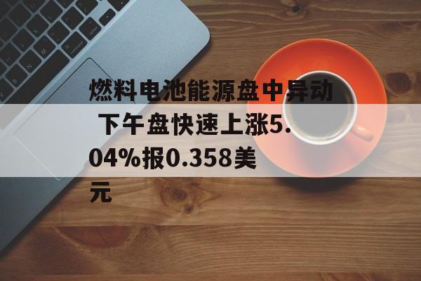 燃料电池能源盘中异动 下午盘快速上涨5.04%报0.358美元 燃料电池能源盘中异动 下午盘快速上涨5.04%报0.358美元