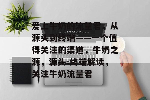 爱上牛奶的流量君,从源头到终端——一个值得关注的渠道,牛奶之源,源头-终端解读,关注牛奶流量君 爱上牛奶的流量君,从源头到终端——一个值得关注的渠道,牛奶之源,源头-终端解读,关注牛奶流量君