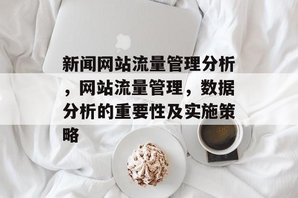 新闻网站流量管理分析,网站流量管理,数据分析的重要性及实施策略 新闻网站流量管理分析,网站流量管理,数据分析的重要性及实施策略