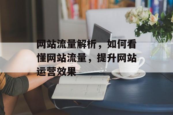 网站流量解析,如何看懂网站流量,提升网站运营效果 网站流量解析,如何看懂网站流量,提升网站运营效果