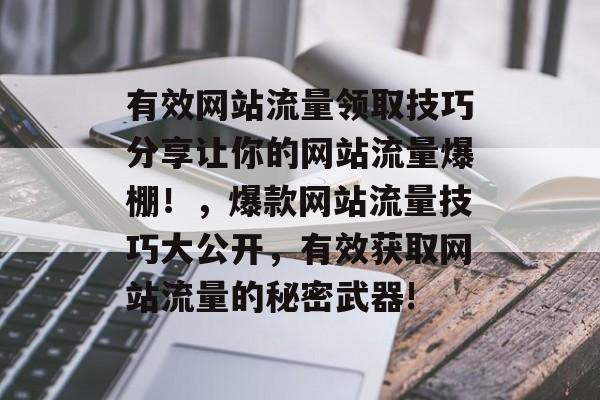有效网站流量领取技巧分享让你的网站流量爆棚!,爆款网站流量技巧大公开,有效获取网站流量的秘密武器! 有效网站流量领取技巧分享让你的网站流量爆棚!,爆款网站流量技巧大公开,有效获取网站流量的秘密武器!
