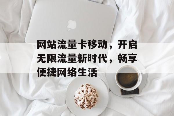 网站流量卡移动,开启无限流量新时代,畅享便捷网络生活 网站流量卡移动,开启无限流量新时代,畅享便捷网络生活