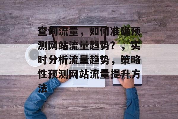 查询流量,如何准确预测网站流量趋势?,实时分析流量趋势,策略性预测网站流量提升方法 查询流量,如何准确预测网站流量趋势?,实时分析流量趋势,策略性预测网站流量提升方法