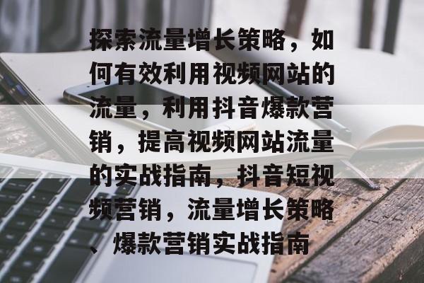探索流量增长策略,如何有效利用视频网站的流量,利用抖音爆款营销,提高视频网站流量的实战指南,抖音短视频营销,流量增长策略、爆款营销实战指南 探索流量增长策略,如何有效利用视频网站的流量,利用抖音爆款营销,提高视频网站流量的实战指南,抖音短视频营销,流量增长策略、爆款营销实战指南