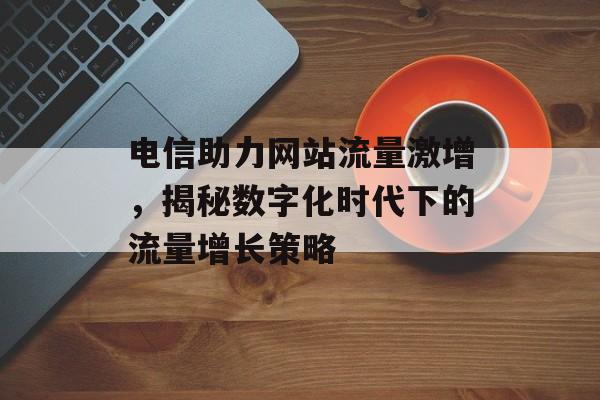 电信助力网站流量激增,揭秘数字化时代下的流量增长策略 电信助力网站流量激增,揭秘数字化时代下的流量增长策略