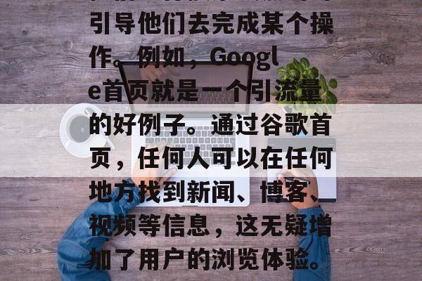 引流量的网站的重要性在于,它们可以吸引潜在用户进入网站,并在他们进行搜索或点击时引导他们去完成某个操作。例如,Google首页就是一个引流量的好例子。通过谷歌首页,任何人可以在任何地方找到新闻、博客、视频等信息,这无疑增加了用户的浏览体验。,从Google首页获得流量,引流量的重要性与实际应用案例分析 引流量的网站的重要性在于,它们可以吸引潜在用户进入网站,并在他们进行搜索或点击时引导他们去完成某个操作。例如,Google首页就是一个引流量的好例子。通过谷歌首页,任何人可以在任何地方找到新闻、博客、视频等信息,这无疑增加了用户的浏览体验。,从Google首页获得流量,引流量的重要性与实际应用案例分析