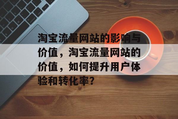 淘宝流量网站的影响与价值,淘宝流量网站的价值,如何提升用户体验和转化率? 淘宝流量网站的影响与价值,淘宝流量网站的价值,如何提升用户体验和转化率?
