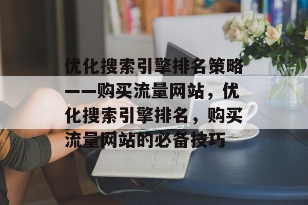 优化搜索引擎排名策略——购买流量网站,优化搜索引擎排名,购买流量网站的必备技巧 优化搜索引擎排名策略——购买流量网站,优化搜索引擎排名,购买流量网站的必备技巧