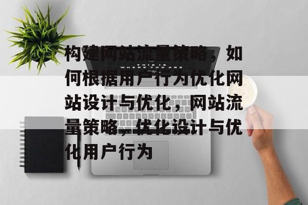 构建网站流量策略,如何根据用户行为优化网站设计与优化,网站流量策略,优化设计与优化用户行为 构建网站流量策略,如何根据用户行为优化网站设计与优化,网站流量策略,优化设计与优化用户行为