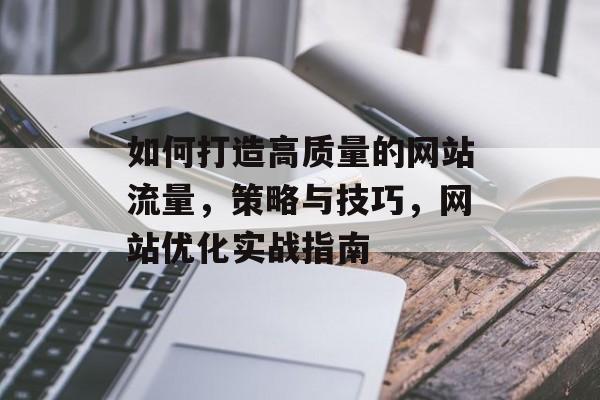 如何打造高质量的网站流量,策略与技巧,网站优化实战指南 如何打造高质量的网站流量,策略与技巧,网站优化实战指南