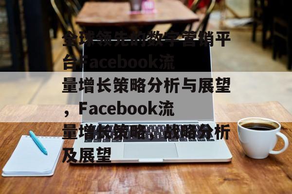 全球领先的数字营销平台Facebook流量增长策略分析与展望,Facebook流量增长策略,战略分析及展望 全球领先的数字营销平台Facebook流量增长策略分析与展望,Facebook流量增长策略,战略分析及展望