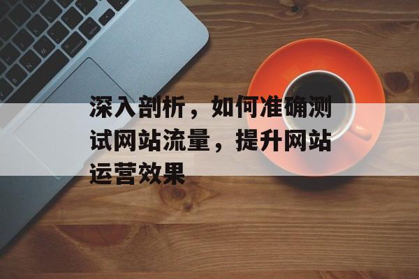 深入剖析,如何准确测试网站流量,提升网站运营效果 深入剖析,如何准确测试网站流量,提升网站运营效果