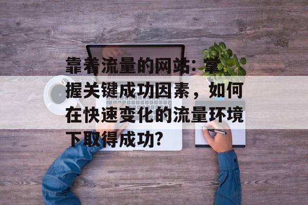 靠着流量的网站: 掌握关键成功因素,如何在快速变化的流量环境下取得成功? 靠着流量的网站: 掌握关键成功因素,如何在快速变化的流量环境下取得成功?