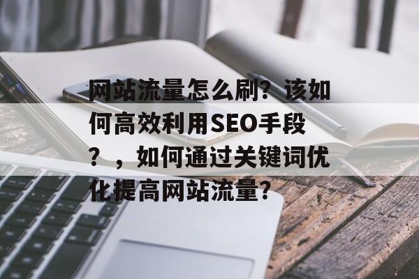 网站流量怎么刷?该如何高效利用SEO手段?,如何通过关键词优化提高网站流量? 网站流量怎么刷?该如何高效利用SEO手段?,如何通过关键词优化提高网站流量?