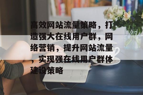 高效网站流量策略,打造强大在线用户群,网络营销,提升网站流量,实现强在线用户群体建设策略 高效网站流量策略,打造强大在线用户群,网络营销,提升网站流量,实现强在线用户群体建设策略