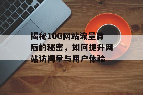 揭秘10G网站流量背后的秘密,如何提升网站访问量与用户体验 揭秘10G网站流量背后的秘密,如何提升网站访问量与用户体验
