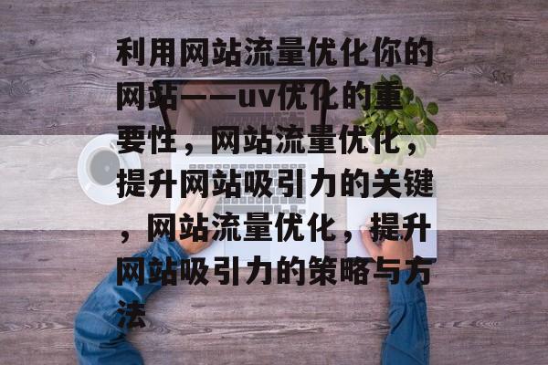 利用网站流量优化你的网站——uv优化的重要性,网站流量优化,提升网站吸引力的关键,网站流量优化,提升网站吸引力的策略与方法 利用网站流量优化你的网站——uv优化的重要性,网站流量优化,提升网站吸引力的关键,网站流量优化,提升网站吸引力的策略与方法